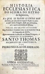 HISTORIA ECCLESIASTICA DO SCISMA DO REYNO DE INGLATERRA, na qual se tratam as cousas mais notaveis, que succederaõ naquelle reyno tocantes à nossa santa religiaõ, desde que principiou, atè à morte da rainha de Escocia / tirada de graves authores pelo Padre Pedro de Ribadeneyra da Companhia de Jesus, agora novamente traduzida no idioma Portuguez e offerecida ao gloriosissimo Santo Thomas, Arcebispo, de Cantuaria, por Pedro Nicolao de Andrade